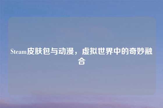 Steam皮肤包与动漫，虚拟世界中的奇妙融合