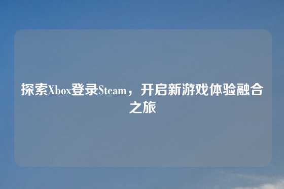 探索Xbox登录Steam，开启新游戏体验融合之旅