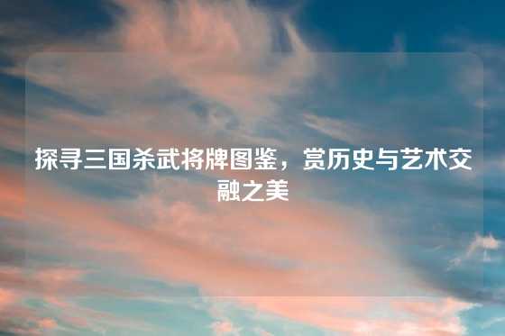 探寻三国杀武将牌图鉴,赏历史与艺术交融之美