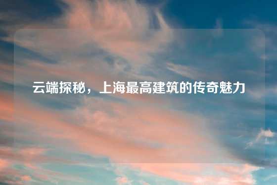 云端探秘，上海最高建筑的传奇魅力