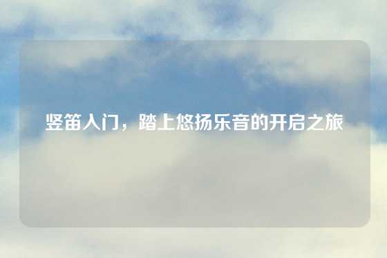 竖笛入门，踏上悠扬乐音的开启之旅