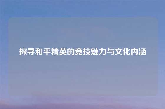 探寻和平精英的竞技魅力与文化内涵