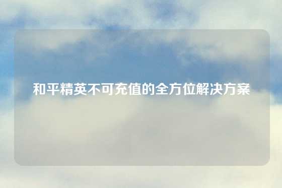 和平精英不可充值的全方位解决方案