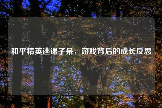 和平精英逃课子呆，游戏背后的成长反思