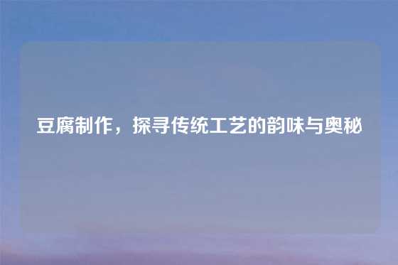 豆腐制作，探寻传统工艺的韵味与奥秘