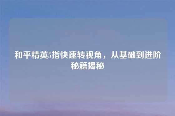 和平精英5指快速转视角,从基础到进阶秘籍揭秘