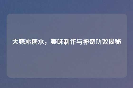 大蒜冰糖水，美味制作与神奇功效揭秘