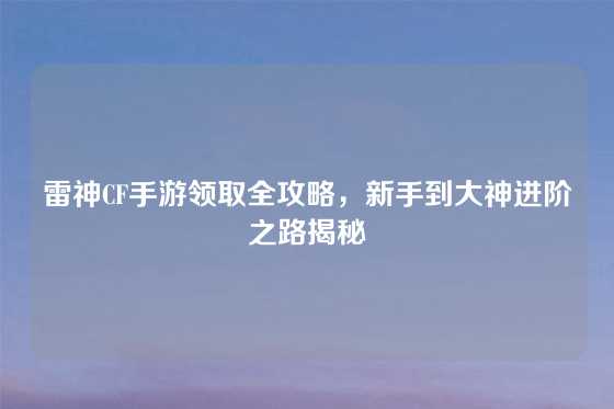 雷神CF手游领取全攻略，新手到大神进阶之路揭秘
