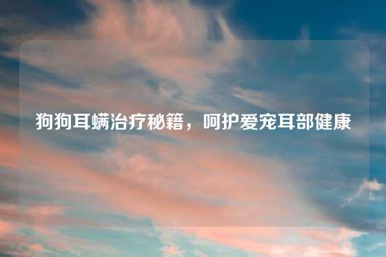 狗狗耳螨治疗秘籍，呵护爱宠耳部健康