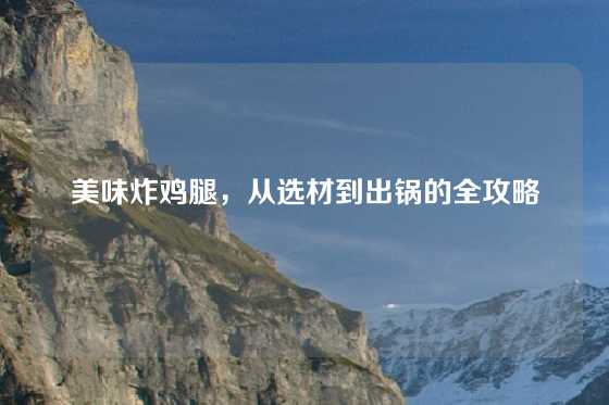 美味炸鸡腿,从选材到出锅的全攻略