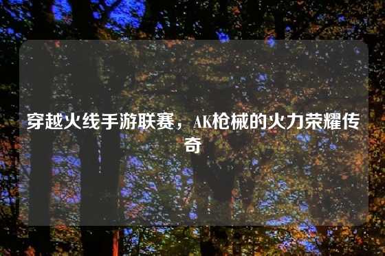 穿越火线手游联赛,AK枪械的火力荣耀传奇