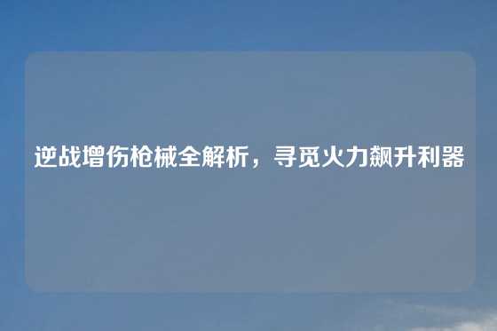 逆战增伤枪械全解析,寻觅火力飙升利器