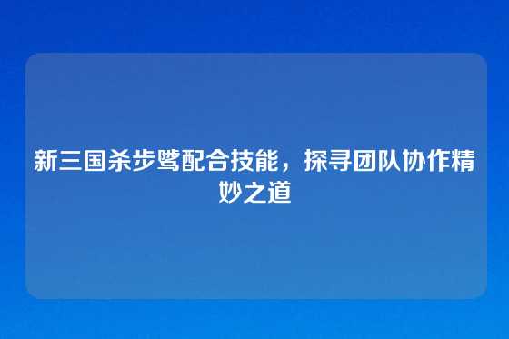 新三国杀步骘配合技能，探寻团队协作精妙之道