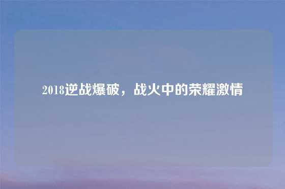 2018逆战爆破,战火中的荣耀激情