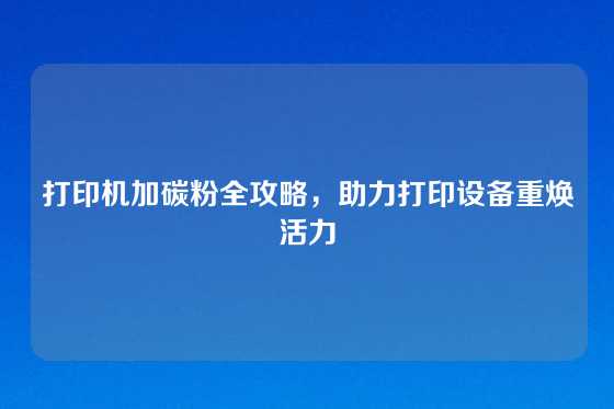 打印机加碳粉全攻略，助力打印设备重焕活力