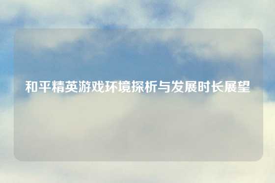 和平精英游戏环境探析与发展时长展望