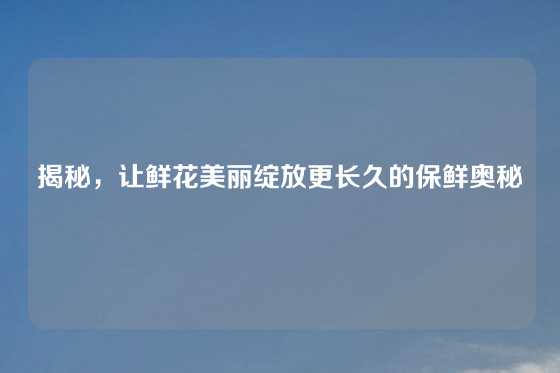 揭秘，让鲜花美丽绽放更长久的保鲜奥秘