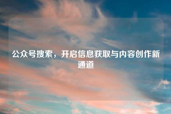 公众号搜索，开启信息获取与内容创作新通道