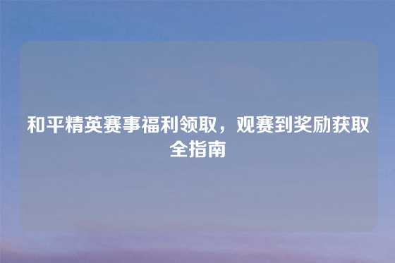 和平精英赛事福利领取,观赛到奖励获取全指南