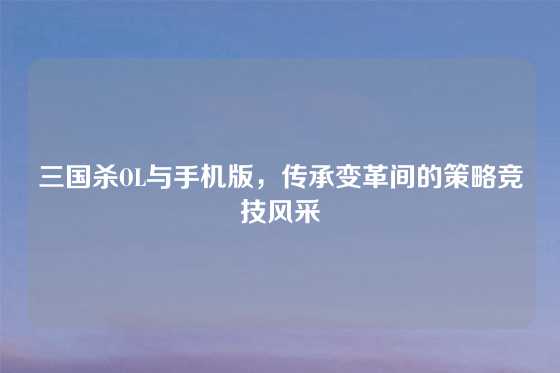 三国杀OL与手机版,传承变革间的策略竞技风采