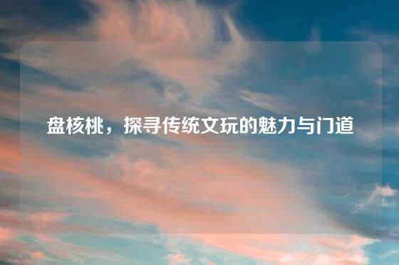 盘核桃，探寻传统文玩的魅力与门道