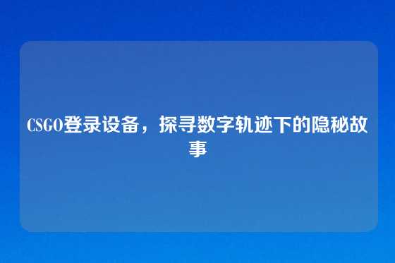 CSGO登录设备，探寻数字轨迹下的隐秘故事