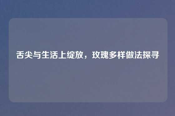 舌尖与生活上绽放,玫瑰多样做法探寻