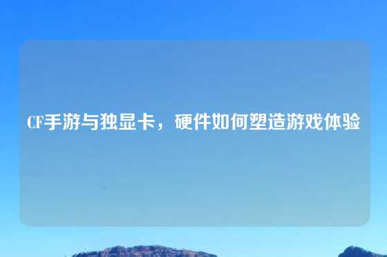 CF手游与独显卡，硬件如何塑造游戏体验