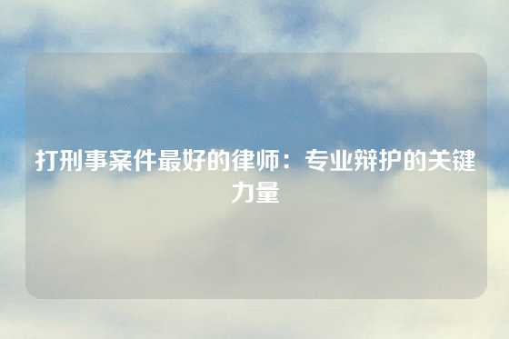 打刑事案件最好的律师：专业辩护的关键力量