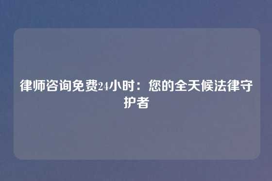 律师咨询免费24小时：您的全天候法律守护者