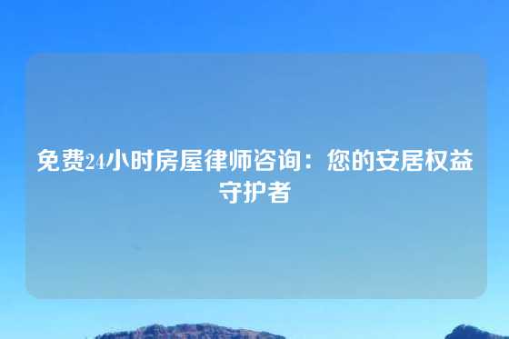 免费24小时房屋律师咨询:您的安居权益守护者
