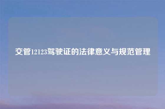 交管12123驾驶证的法律意义与规范管理