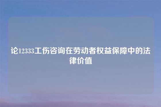 论12333工伤咨询在劳动者权益保障中的法律价值