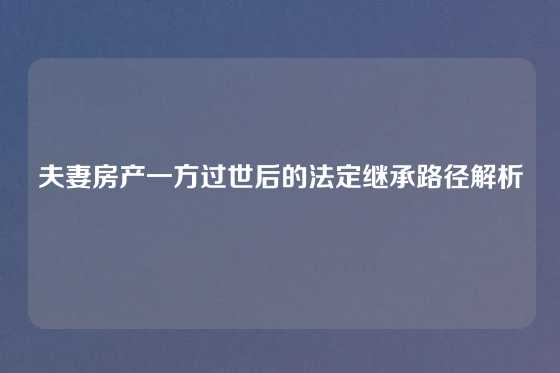 夫妻房产一方过世后的法定继承路径解析