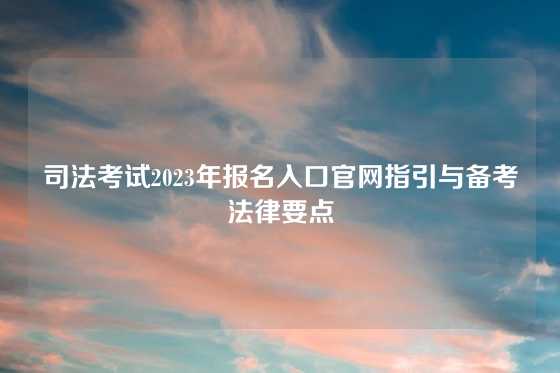 司法考试2023年报名入口官网指引与备考法律要点