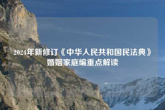 2024年新修订《中华人民共和国民法典》婚姻家庭编重点解读