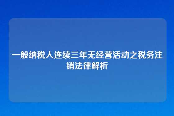 一般纳税人连续三年无经营活动之税务注销法律解析