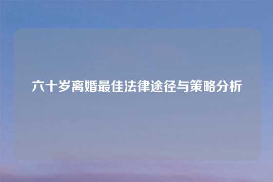 六十岁离婚最佳法律途径与策略分析