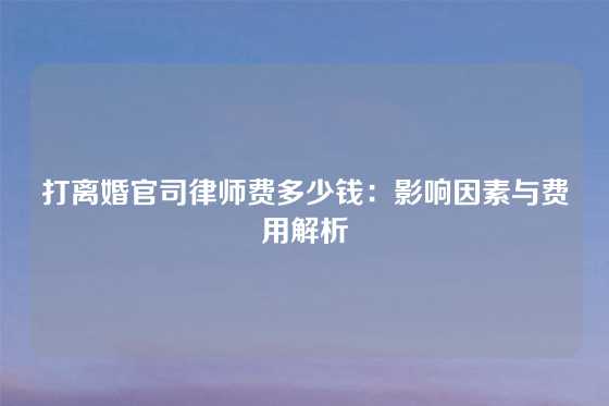 打离婚官司律师费多少钱：影响因素与费用解析