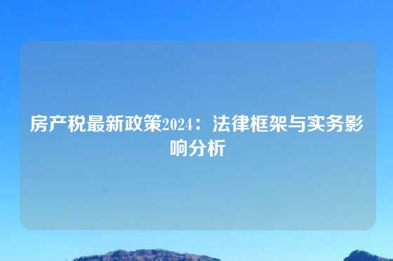 房产税最新政策2024：法律框架与实务影响分析