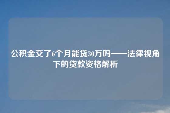 公积金交了6个月能贷30万吗——法律视角下的贷款资格解析