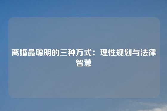 离婚最聪明的三种方式:理性规划与法律智慧