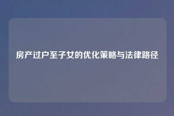房产过户至子女的优化策略与法律路径