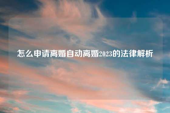 怎么申请离婚自动离婚2023的法律解析