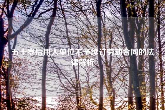 五十岁后用人单位不予续订劳动合同的法律解析