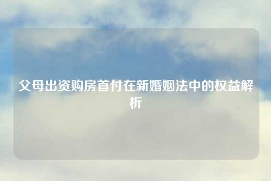父母出资购房首付在新婚姻法中的权益解析