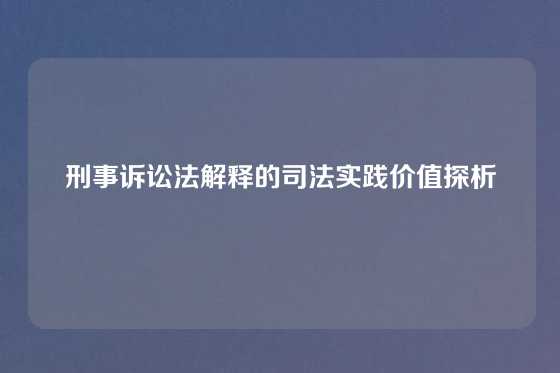刑事诉讼法解释的司法实践价值探析