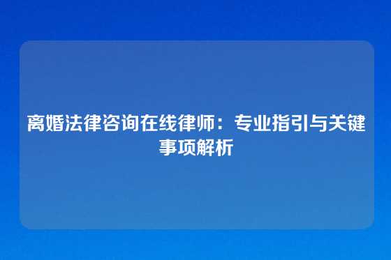 离婚法律咨询在线律师：专业指引与关键事项解析