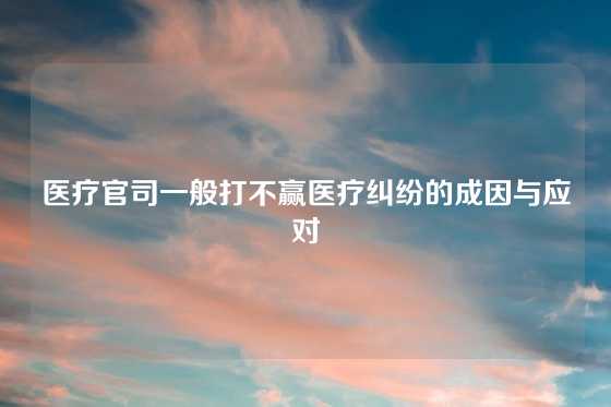 医疗官司一般打不赢医疗纠纷的成因与应对
