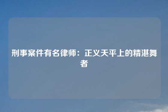 刑事案件有名律师：正义天平上的精湛舞者